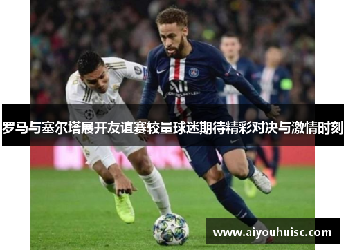 罗马与塞尔塔展开友谊赛较量球迷期待精彩对决与激情时刻